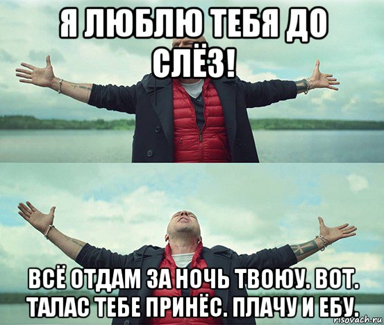 я люблю тебя до слёз! всё отдам за ночь твоюу. вот. талас тебе принёс. плачу и ебу.