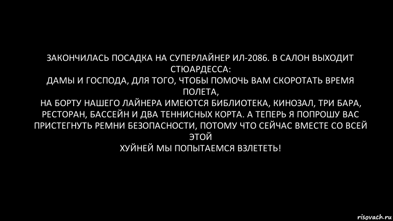 Закончилась посадка на суперлайнер ИЛ-2086. В салон выходит стюардесса:
Дамы и господа, для того, чтобы помочь вам скоротать время полета,
на борту нашего лайнера имеются библиотека, кинозал, три бара,
ресторан, бассейн и два теннисных корта. А теперь я попрошу вас
пристегнуть ремни безопасности, потому что сейчас вместе со всей этой
хуйней мы попытаемся взлететь!, Комикс Черный фон