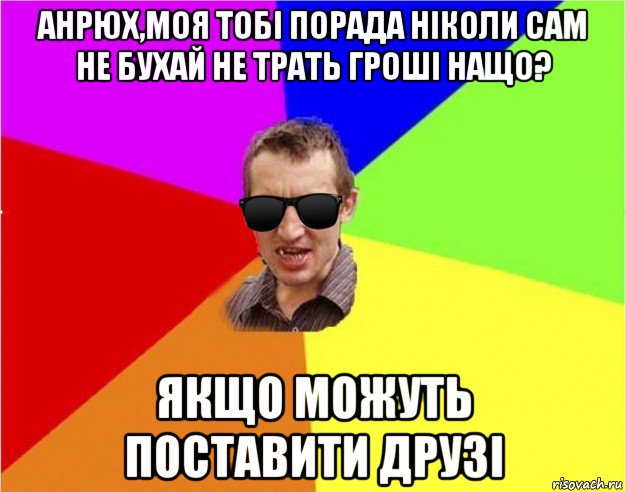 анрюх,моя тобі порада ніколи сам не бухай не трать гроші нащо? якщо можуть поставити друзі