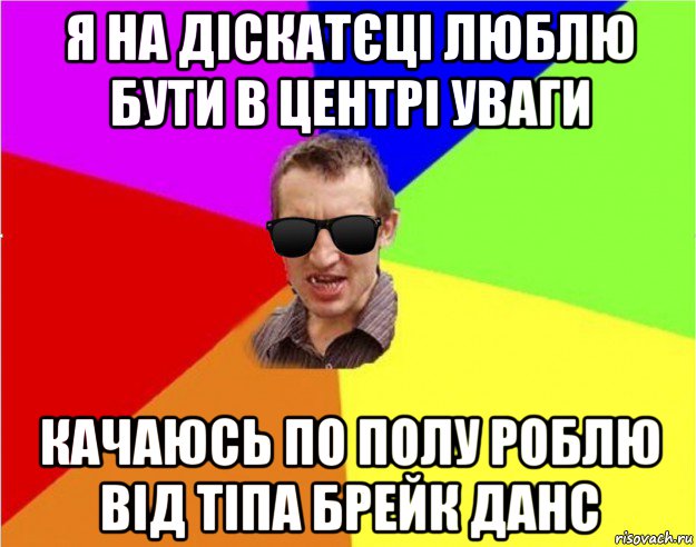 я на діскатєці люблю бути в центрі уваги качаюсь по полу роблю від тіпа брейк данс