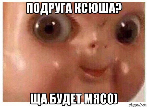 подруга ксюша? ща будет мясо)