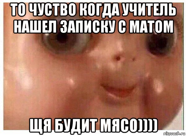 то чуство когда учитель нашел записку с матом щя будит мясо))))