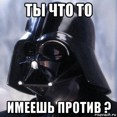 ты что то имеешь против ?