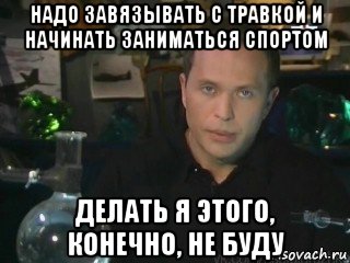 надо завязывать с травкой и начинать заниматься спортом делать я этого, конечно, не буду