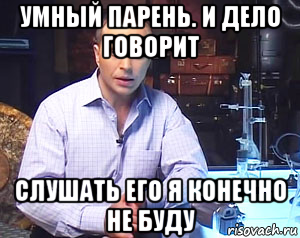 умный парень. и дело говорит слушать его я конечно не буду