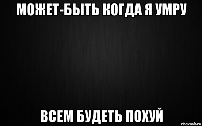 может-быть когда я умру всем будеть похуй
