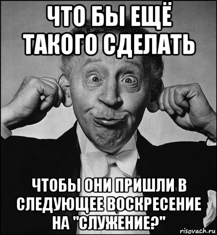 что бы ещё такого сделать чтобы они пришли в следующее воскресение на "служение?"