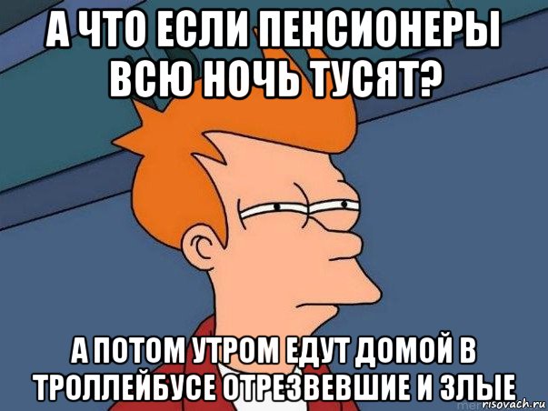 а что если пенсионеры всю ночь тусят? а потом утром едут домой в троллейбусе отрезвевшие и злые, Мем  Фрай (мне кажется или)