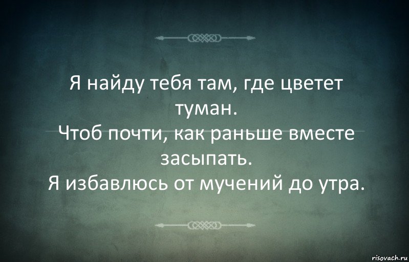 Я найду тебя там, где цветет туман.
Чтоб почти, как раньше вместе засыпать.
Я избавлюсь от мучений до утра.