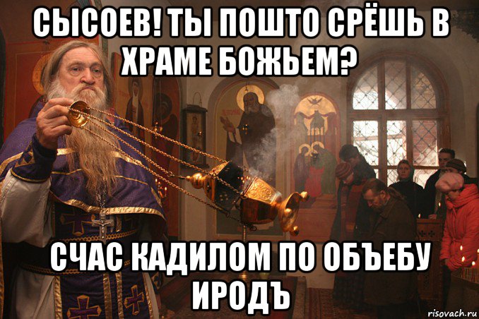 сысоев! ты пошто срёшь в храме божьем? счас кадилом по объебу иродъ