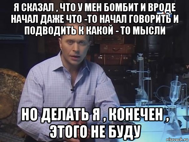 я сказал , что у мен бомбит и вроде начал даже что -то начал говорить и подводить к какой - то мысли но делать я , конечен , этого не буду, Мем Конечно не буду