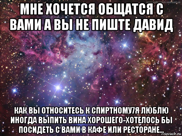 мне хочется общатся с вами а вы не пиште давид как вы относитесь к спиртному7я люблю иногда выпить вина хорошего-хотелось бы посидеть с вами в кафе или ресторане...