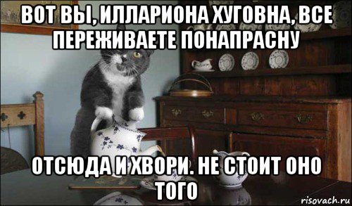 вот вы, иллариона хуговна, все переживаете понапрасну отсюда и хвори. не стоит оно того