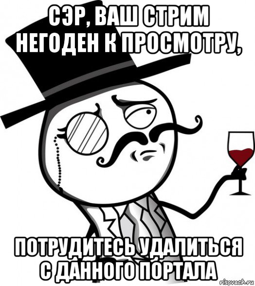 сэр, ваш стрим негоден к просмотру, потрудитесь удалиться с данного портала