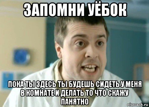 запомни уёбок пока ты здесь ты будешь сидеть у меня в комнате и делать то что скажу панятно