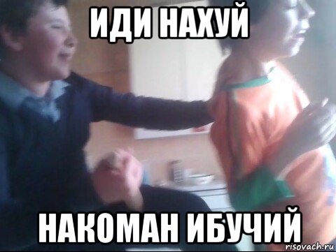 иди нахуй накоман ибучий