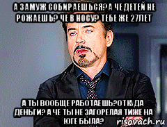 а замуж собираешься?а че детей не рожаешь? че в носу? тебе же 27лет а ты вообще работаешь?откуда деньги? а че ты не загорелая тиже на юге была?, Мем мое лицо когда