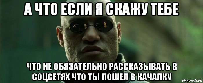 а что если я скажу тебе что не обязательно рассказывать в соцсетях что ты пошел в качалку