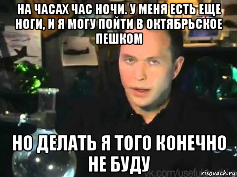 на часах час ночи. у меня есть еще ноги, и я могу пойти в октябрьское пешком но делать я того конечно не буду, Мем Мроверять я его клнечно не буду