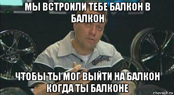 мы встроили тебе балкон в балкон чтобы ты мог выйти на балкон когда ты балконе, Мем Мы встроили
