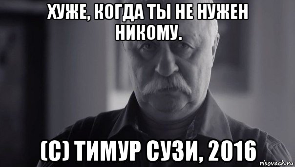 хуже, когда ты не нужен никому. (с) тимур сузи, 2016