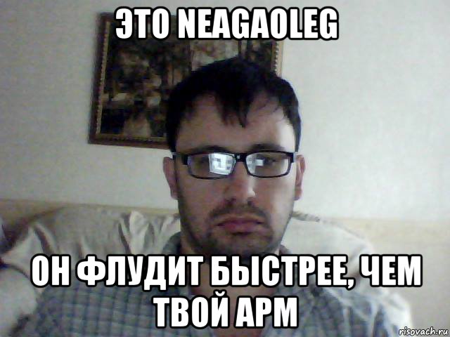 это neagaoleg он флудит быстрее, чем твой apm