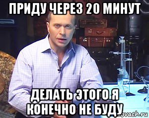 приду через 20 минут делать этого я конечно не буду