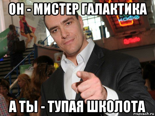 он - мистер галактика а ты - тупая школота