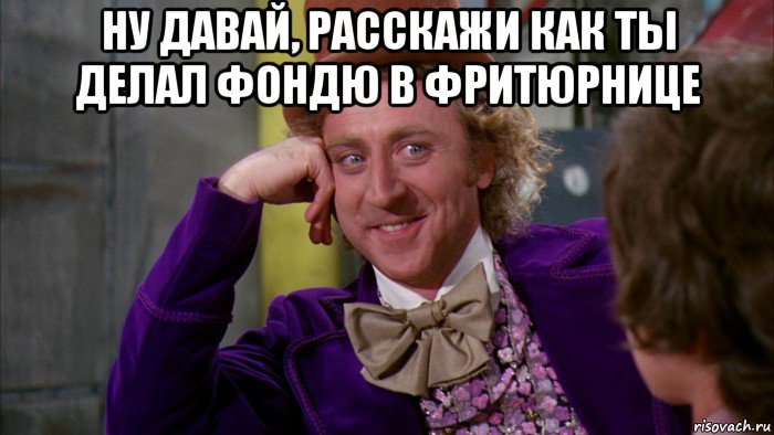 ну давай, расскажи как ты делал фондю в фритюрнице , Мем Ну давай расскажи (Вилли Вонка)