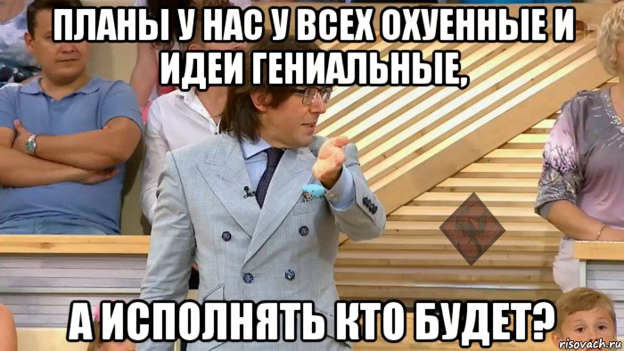 планы у нас у всех охуенные и идеи гениальные, а исполнять кто будет?, Мем ОР Малахов