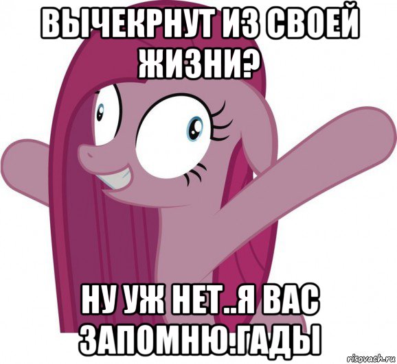 вычекрнут из своей жизни? ну уж нет..я вас запомню.гады
