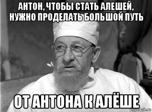 антон, чтобы стать алешей, нужно проделать большой путь от антона к алёше, Мем Профессор Преображенский