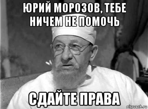 юрий морозов, тебе ничем не помочь сдайте права, Мем Профессор Преображенский