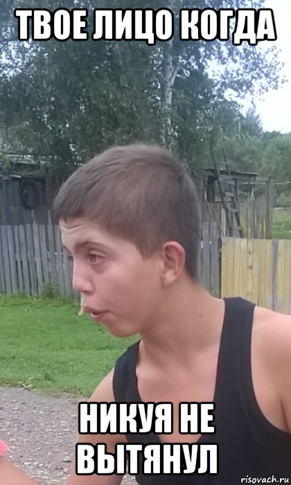твое лицо когда никуя не вытянул
