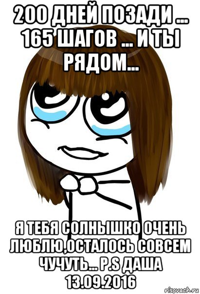 200 дней позади ... 165 шагов ... и ты рядом... я тебя солнышко очень люблю,осталось совсем чучуть... p.s даша 13.09.2016