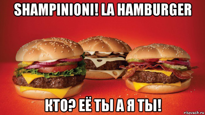shampinioni! la hamburger кто? её ты а я ты!