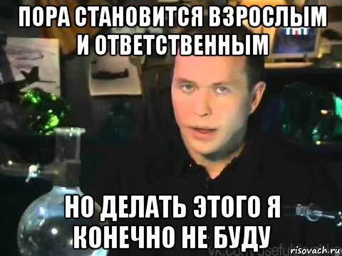 пора становится взрослым и ответственным но делать этого я конечно не буду