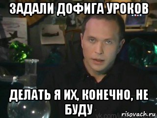 задали дофига уроков делать я их, конечно, не буду