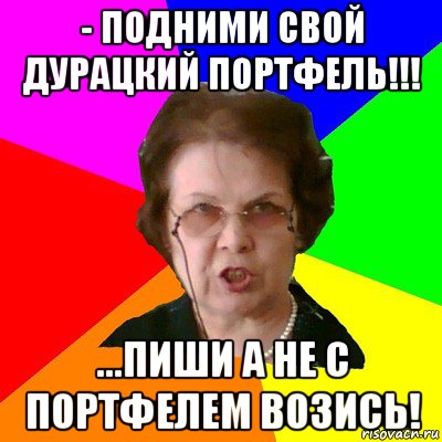 - подними свой дурацкий портфель!!! ...пиши а не с портфелем возись!, Мем Типичная училка