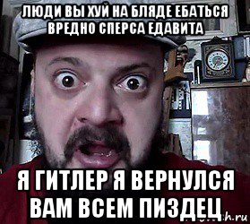 люди вы хуй на бляде ебаться вредно сперса едавита я гитлер я вернулся вам всем пиздец