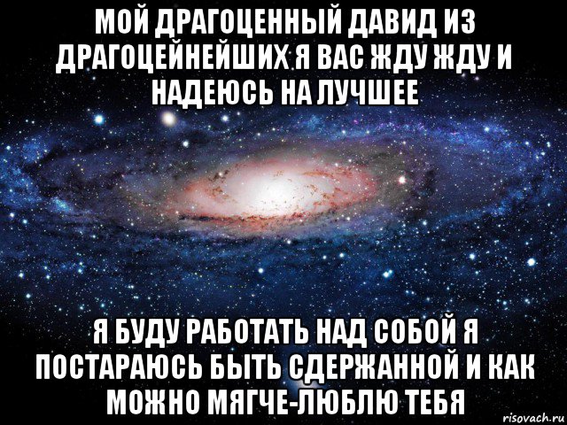 мой драгоценный давид из драгоцейнейших я вас жду жду и надеюсь на лучшее я буду работать над собой я постараюсь быть сдержанной и как можно мягче-люблю тебя, Мем Вселенная