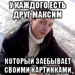 у каждого есть друг максим который заебывает своими картинками