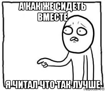 а как же сидеть вместе я читал что так лучше