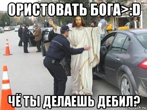 ористовать бога>:d чё ты делаешь дебил?