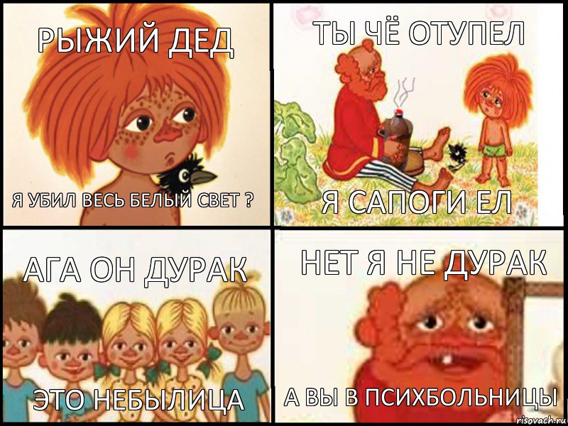 Рыжий дед Я убил весь белый свет ? Ты чё отупел я сапоги ел Ага он дурак Это небылица Нет я не дурак А вы в психбольницы