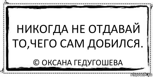 Никогда не отдавай то,чего сам добился. © Оксана Гедугошева