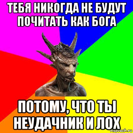 тебя никогда не будут почитать как бога потому, что ты неудачник и лох