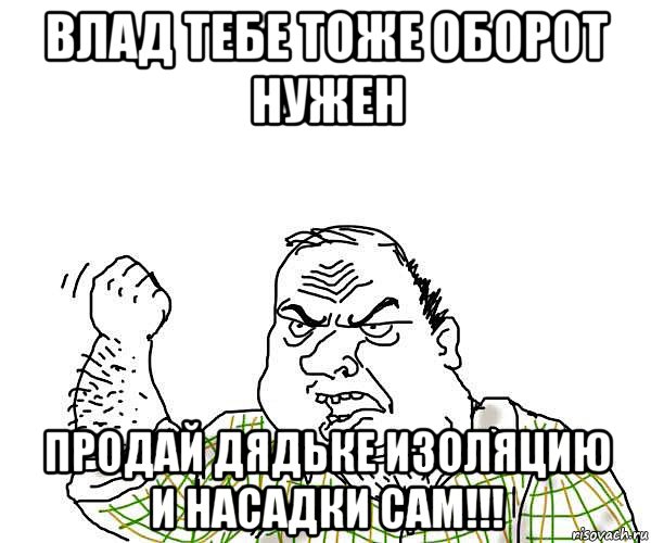 влад тебе тоже оборот нужен продай дядьке изоляцию и насадки сам!!!, Мем будь мужиком