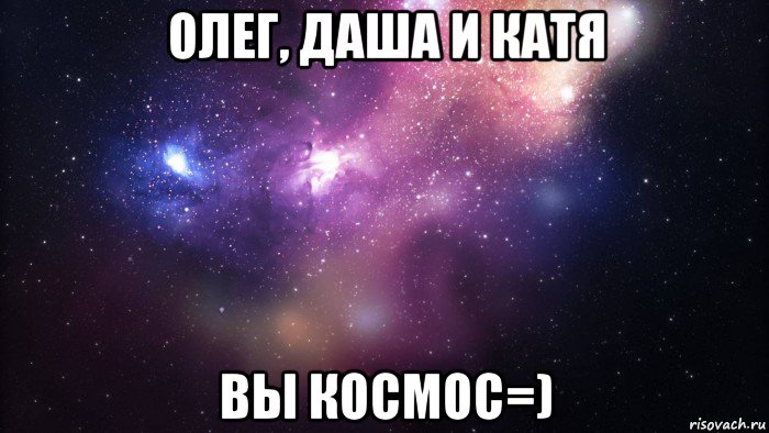 олег, даша и катя вы космос=)