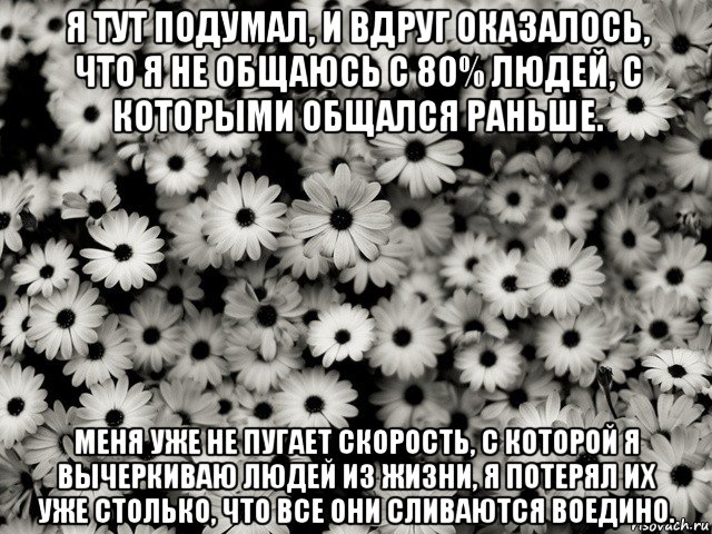 я тут подумал, и вдруг оказалось, что я не общаюсь с 80% людей, с которыми общался раньше. меня уже не пугает скорость, с которой я вычеркиваю людей из жизни, я потерял их уже столько, что все они сливаются воедино.